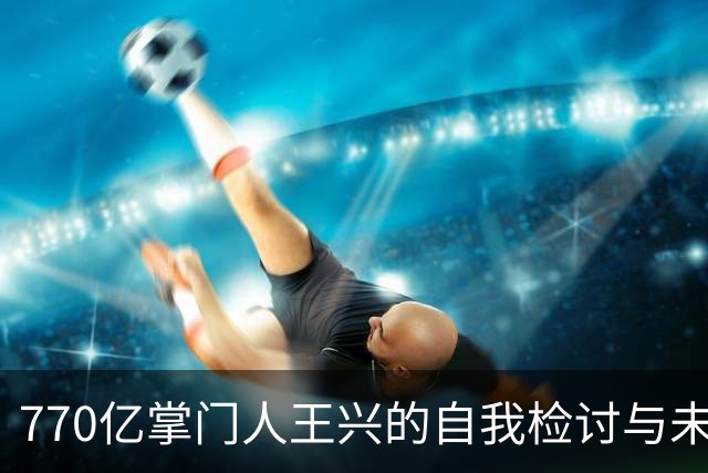 770亿掌门人王兴的自我检讨与未来布局大揭秘